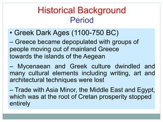 Historical Background
Period
• Greek Dark Ages (1100-750 BC)
– Greece became depopulated with groups of
people moving out of mainland Greece
towards the islands of the Aegean
– Mycenaean and Greek culture dwindled and
many cultural elements including writing, art and
architectural techniques were lost
– Trade with Asia Minor, the Middle East and Egypt,
which was at the root of Cretan prosperity stopped
entirely
 