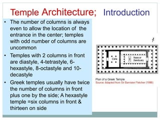 Temple Architecture; Introduction
• The number of columns is always
even to allow the location of the
entrance in the center; temples
with odd number of columns are
uncommon
• Temples with 2 columns in front
are diastyle, 4-tetrastyle, 6-
hexastyle, 8-octastyle and 10-
decastyle
• Greek temples usually have twice
the number of columns in front
plus one by the side; A hexastyle
temple =six columns in front &
thirteen on side
 