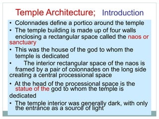 Temple Architecture; Introduction
enclosing a rectangular space called the naos or
temple is dedicated
framed by a pair of colonnades on the long side
statue of the god to whom the temple is
the entrance as a source of light
• Colonnades define a portico around the temple
• The temple building is made up of four walls
sanctuary
• This was the house of the god to whom the
• The interior rectangular space of the naos is
creating a central processional space
• At the head of the processional space is the
dedicated
• The temple interior was generally dark, with only
 