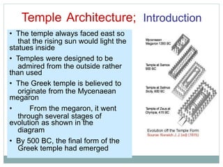 Temple Architecture; Introduction
that the rising sun would light the
admired from the outside rather
originate from the Mycenaean
through several stages of
diagram
Greek temple had emerged
• The temple always faced east so
statues inside
• Temples were designed to be
than used
• The Greek temple is believed to
megaron
• From the megaron, it went
evolution as shown in the
• By 500 BC, the final form of the
 