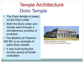 Temple Architecture
Doric Temple
• The Doric temple is based
on the Doric order
• Both the Doric order and
temple went through a
simultaneous process of
evolution
• The Basilica at Paestum
550 BC is an example of
early Doric temple
• It was built during the
archaic period of Greek
civilization
 