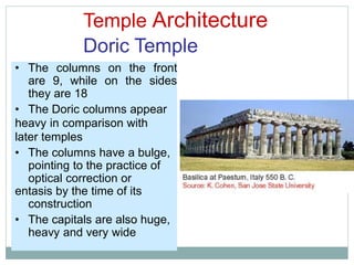 Temple Architecture
Doric Temple
• The columns on the front
are 9, while on the sides
they are 18
• The Doric columns appear
heavy in comparison with
later temples
• The columns have a bulge,
pointing to the practice of
optical correction or
entasis by the time of its
construction
• The capitals are also huge,
heavy and very wide
 