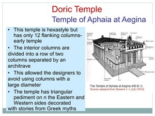 Doric Temple
Temple of Aphaia at Aegina
• This temple is hexastyle but
has only 12 flanking columns-
early temple
• The interior columns are
divided into a row of two
columns separated by an
architrave
• This allowed the designers to
avoid using columns with a
large diameter
• The temple has triangular
pediment on n the Eastern and
Western sides decorated
with stories from Greek myths
 