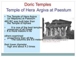 Doric Temples
Temple of Hera Argiva at Paestum
(or Neptune) at Paestum
the Temple of Aphaia
preserved of all Greek
proportions than all the
high and about 4.3 times
• The Temple of Hera Argiva
460 BC was built later than
• It is one of the best temples
• It is more mature in its
others examined
• The columns are 8.8 meters
their lower diameter
 