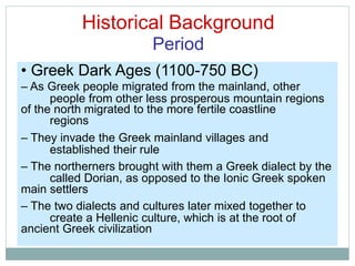 Historical Background
Period
people from other less prosperous
regions
mountain regions
established their rule
called Dorian, as opposed to the Ionic Greek spoken
create a Hellenic culture, which is at the root of
• Greek Dark Ages (1100-750 BC)
– As Greek people migrated from the mainland, other
of the north migrated to the more fertile coastline
– They invade the Greek mainland villages and
– The northerners brought with them a Greek dialect by the
main settlers
– The two dialects and cultures later mixed together to
ancient Greek civilization
 