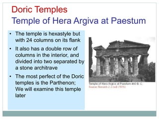Doric Temples
Temple of Hera Argiva at Paestum
• The temple is hexastyle but
with 24 columns on its flank
• It also has a double row of
columns in the interior, and
divided into two separated by
a stone architrave
• The most perfect of the Doric
temples is the Parthenon;
We will examine this temple
later
 