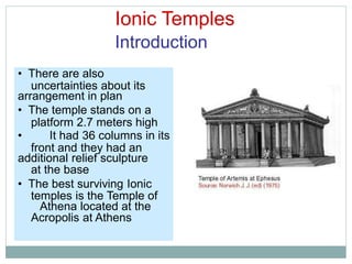 Ionic Temples
Introduction
uncertainties about its
platform 2.7 meters high
front and they had an
at the base
temples is the Temple of
Acropolis at Athens
• There are also
arrangement in plan
• The temple stands on a
• It had 36 columns in its
additional relief sculpture
• The best surviving Ionic
Athena located at the
 