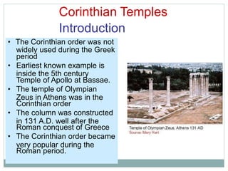 Corinthian Temples
Introduction
widely used during the Greek
inside the 5th century
Zeus in Athens was in the
in 131 A.D. well after the
very popular during the
• The Corinthian order was not
period
• Earliest known example is
Temple of Apollo at Bassae.
• The temple of Olympian
Corinthian order
• The column was constructed
Roman conquest of Greece
• The Corinthian order became
Roman period.
 