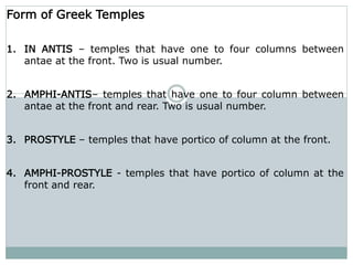 Form of Greek Temples
1. IN ANTIS – temples that have one to four columns between
antae at the front. Two is usual number.
2. AMPHI-ANTIS– temples that have one to four column between
antae at the front and rear. Two is usual number.
3. PROSTYLE – temples that have portico of column at the front.
4. AMPHI-PROSTYLE - temples that have portico of column at the
front and rear.
 