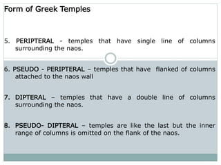 Form of Greek Temples
5. PERIPTERAL - temples that have single line of columns
surrounding the naos.
6. PSEUDO - PERIPTERAL – temples that have flanked of columns
attached to the naos wall
7. DIPTERAL – temples that have a double line of columns
surrounding the naos.
8. PSEUDO- DIPTERAL – temples are like the last but the inner
range of columns is omitted on the flank of the naos.
 