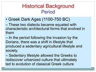 Historical Background
Period
• Greek Dark Ages (1100-750 BC)
– These two dialects became equated with
characteristic architectural forms that evolved in
them
– In the period following the invasion by the
Dorians, there was a shift in lifestyle that
produced a sedentary agricultural lifestyle and
society.
– Sedentary lifestyle allowed the Greeks to
rediscover urbanized culture that ultimately
led to evolution of classical Greek culture
 