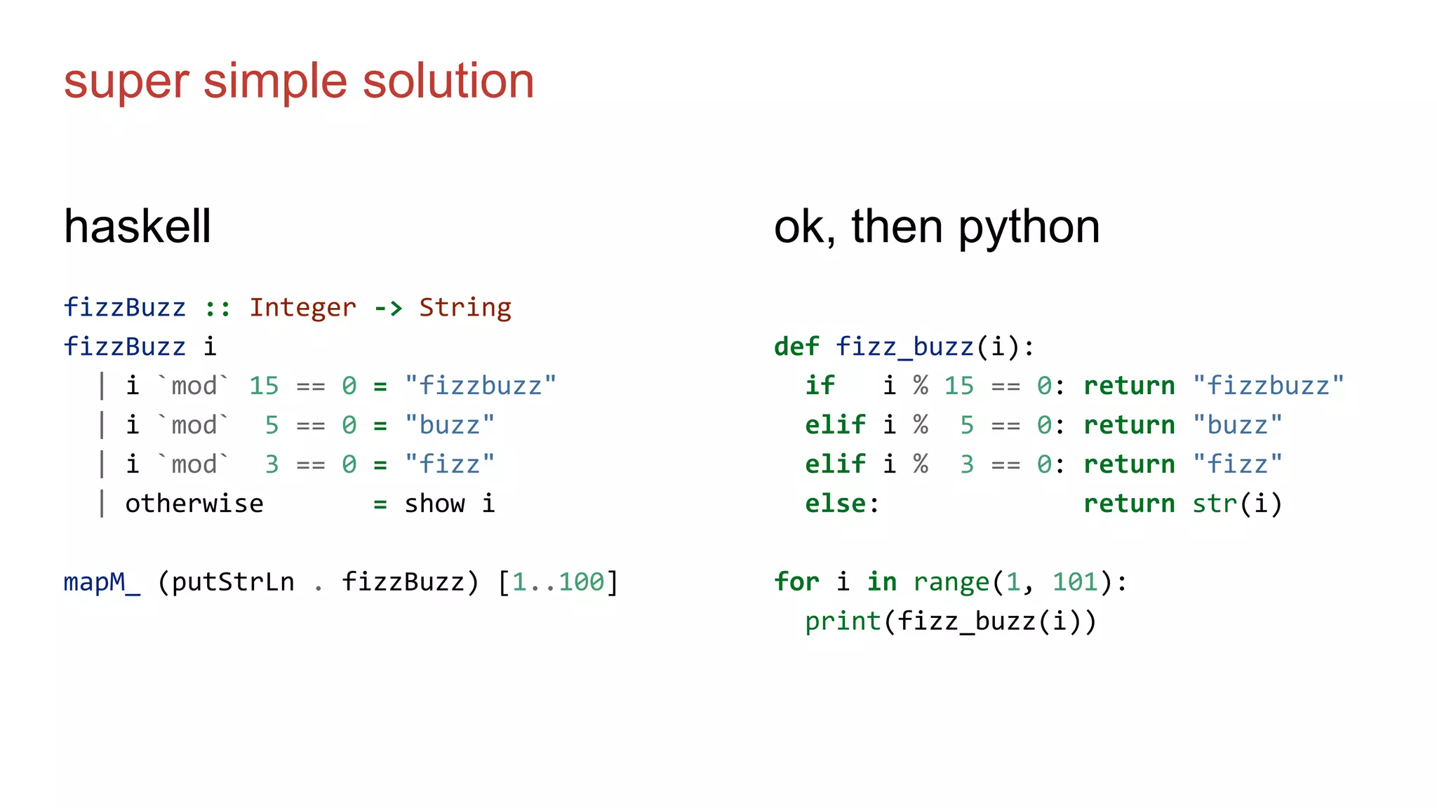 super simple solution
haskell
fizzBuzz :: Integer -> String
fizzBuzz i
| i `mod` 15 == 0 = "fizzbuzz"
| i `mod` 5 == 0 = "buzz"
| i `mod` 3 == 0 = "fizz"
| otherwise = show i
mapM_ (putStrLn . fizzBuzz) [1..100]
ok, then python
def fizz_buzz(i):
if i % 15 == 0: return "fizzbuzz"
elif i % 5 == 0: return "buzz"
elif i % 3 == 0: return "fizz"
else: return str(i)
for i in range(1, 101):
print(fizz_buzz(i))
 