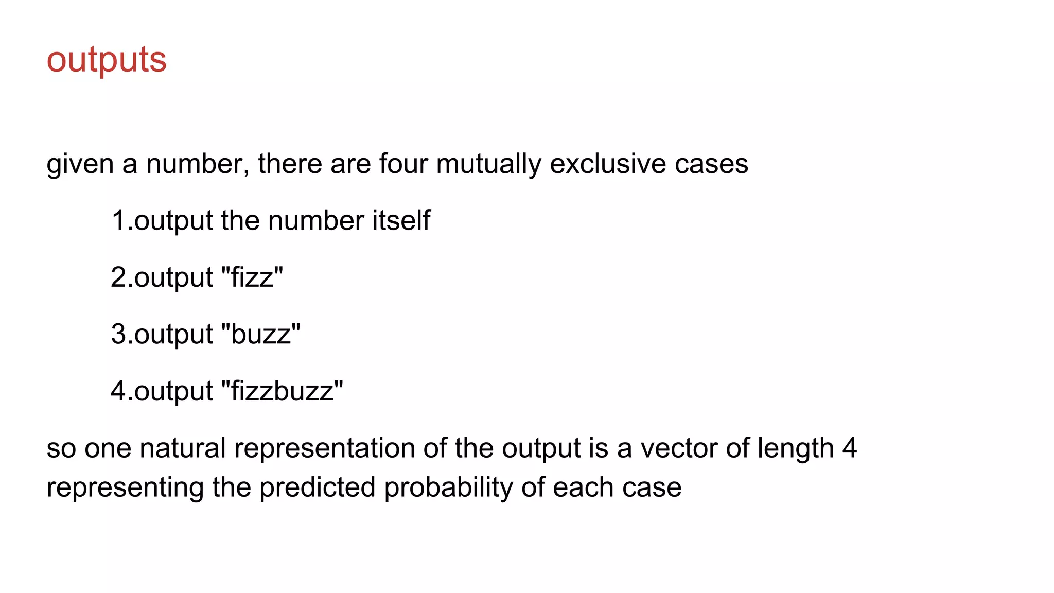 outputs
given a number, there are four mutually exclusive cases
1.output the number itself
2.output "fizz"
3.output "buzz"
4.output "fizzbuzz"
so one natural representation of the output is a vector of length 4
representing the predicted probability of each case
 