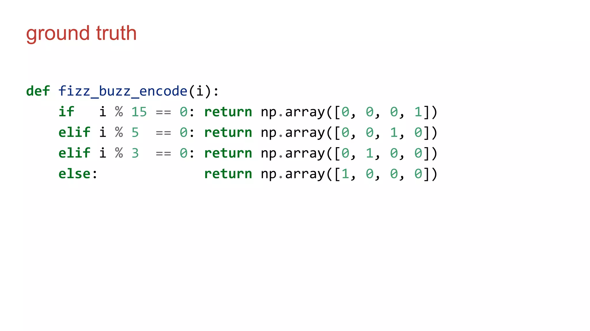 ground truth
def fizz_buzz_encode(i):
if i % 15 == 0: return np.array([0, 0, 0, 1])
elif i % 5 == 0: return np.array([0, 0, 1, 0])
elif i % 3 == 0: return np.array([0, 1, 0, 0])
else: return np.array([1, 0, 0, 0])
 