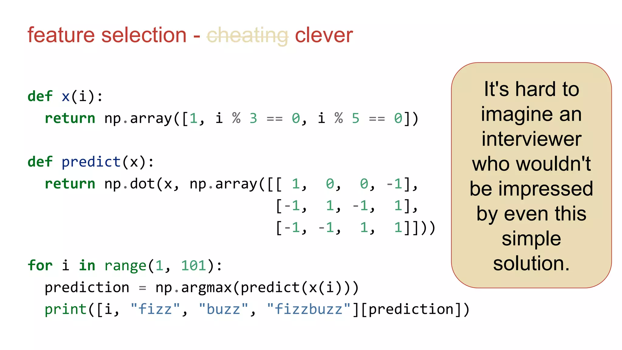 feature selection - cheating clever
def x(i):
return np.array([1, i % 3 == 0, i % 5 == 0])
def predict(x):
return np.dot(x, np.array([[ 1, 0, 0, -1],
[-1, 1, -1, 1],
[-1, -1, 1, 1]]))
for i in range(1, 101):
prediction = np.argmax(predict(x(i)))
print([i, "fizz", "buzz", "fizzbuzz"][prediction])
It's hard to
imagine an
interviewer
who wouldn't
be impressed
by even this
simple
solution.
 
