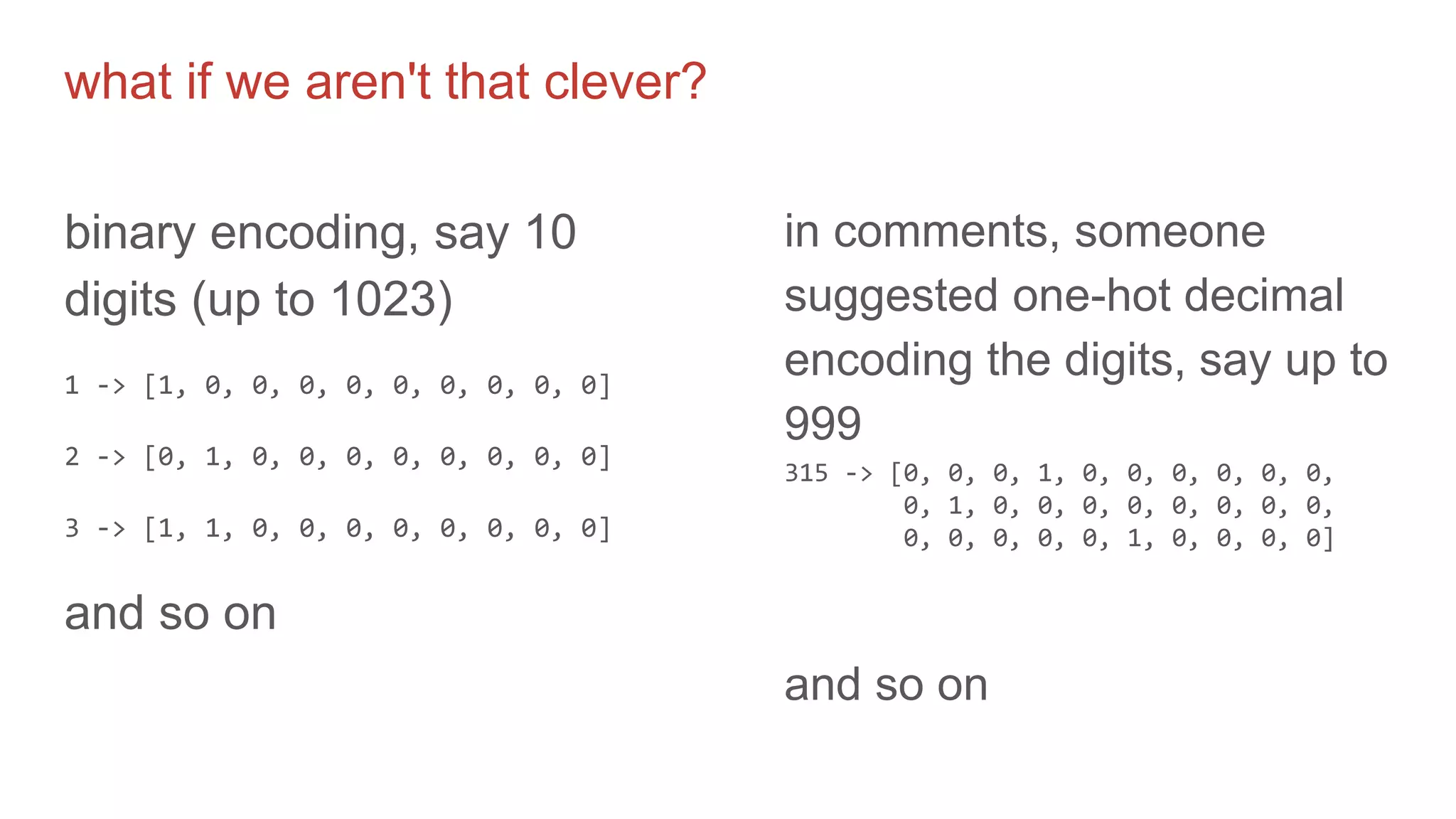 what if we aren't that clever?
binary encoding, say 10
digits (up to 1023)
1 -> [1, 0, 0, 0, 0, 0, 0, 0, 0, 0]
2 -> [0, 1, 0, 0, 0, 0, 0, 0, 0, 0]
3 -> [1, 1, 0, 0, 0, 0, 0, 0, 0, 0]
and so on
in comments, someone
suggested one-hot decimal
encoding the digits, say up to
999
315 -> [0, 0, 0, 1, 0, 0, 0, 0, 0, 0,
0, 1, 0, 0, 0, 0, 0, 0, 0, 0,
0, 0, 0, 0, 0, 1, 0, 0, 0, 0]
and so on
 