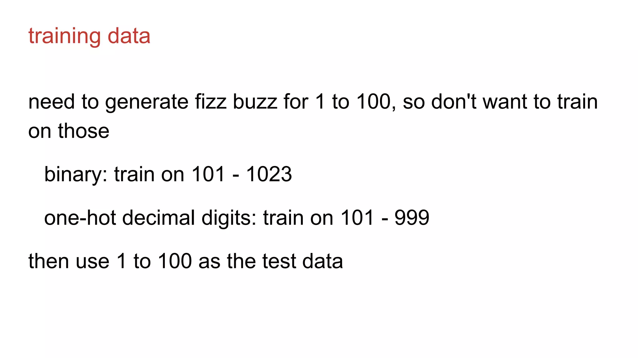 training data
need to generate fizz buzz for 1 to 100, so don't want to train
on those
binary: train on 101 - 1023
one-hot decimal digits: train on 101 - 999
then use 1 to 100 as the test data
 