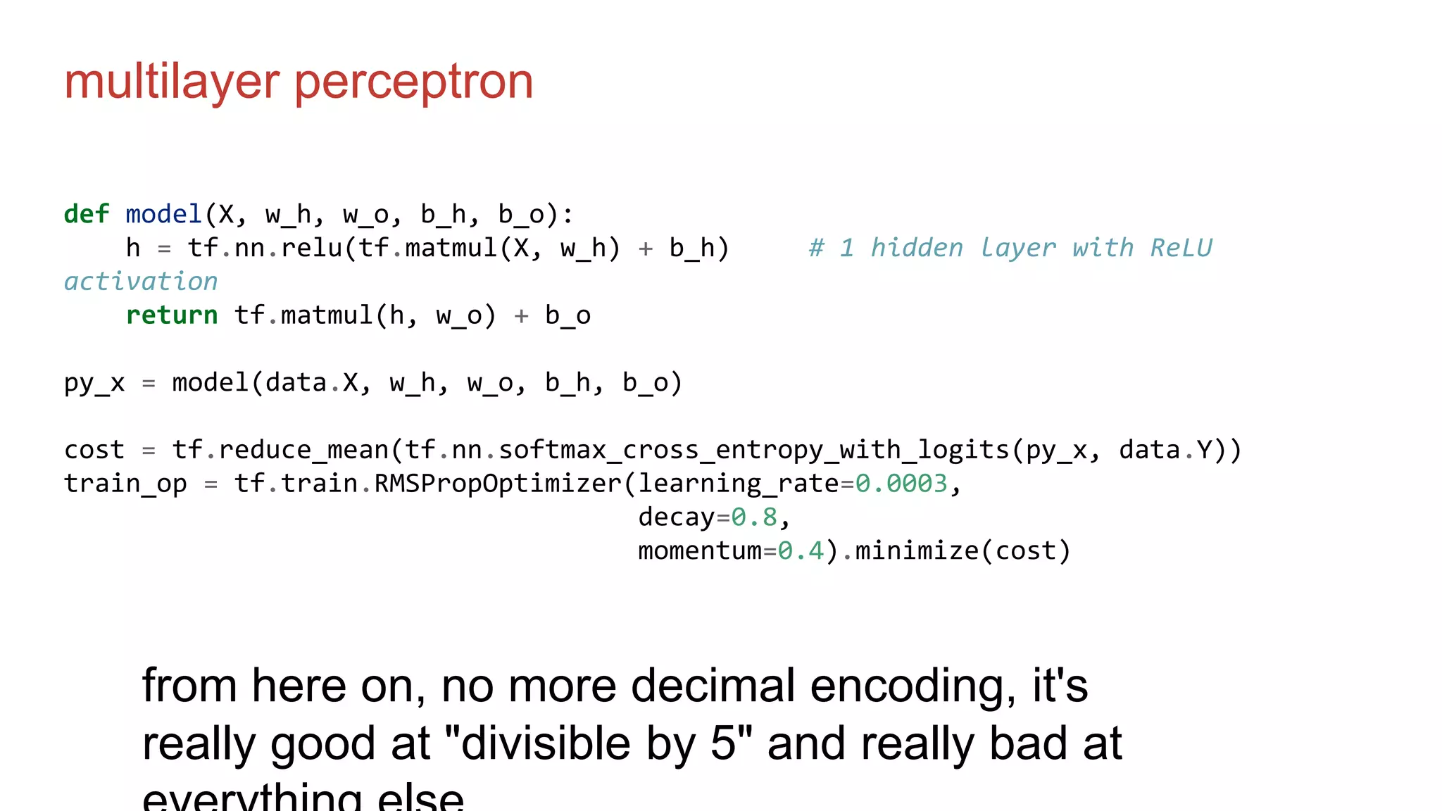 multilayer perceptron
def model(X, w_h, w_o, b_h, b_o):
h = tf.nn.relu(tf.matmul(X, w_h) + b_h) # 1 hidden layer with ReLU
activation
return tf.matmul(h, w_o) + b_o
py_x = model(data.X, w_h, w_o, b_h, b_o)
cost = tf.reduce_mean(tf.nn.softmax_cross_entropy_with_logits(py_x, data.Y))
train_op = tf.train.RMSPropOptimizer(learning_rate=0.0003,
decay=0.8,
momentum=0.4).minimize(cost)
from here on, no more decimal encoding, it's
really good at "divisible by 5" and really bad at
 