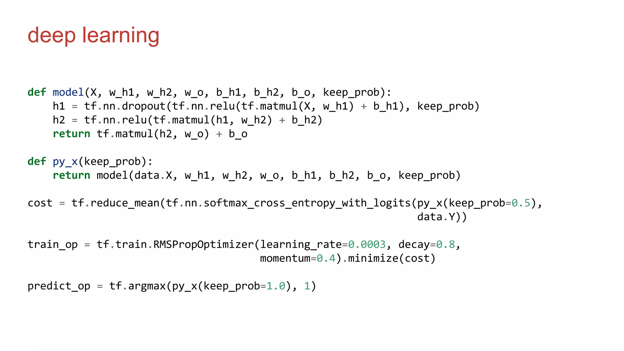 deep learning
def model(X, w_h1, w_h2, w_o, b_h1, b_h2, b_o, keep_prob):
h1 = tf.nn.dropout(tf.nn.relu(tf.matmul(X, w_h1) + b_h1), keep_prob)
h2 = tf.nn.relu(tf.matmul(h1, w_h2) + b_h2)
return tf.matmul(h2, w_o) + b_o
def py_x(keep_prob):
return model(data.X, w_h1, w_h2, w_o, b_h1, b_h2, b_o, keep_prob)
cost = tf.reduce_mean(tf.nn.softmax_cross_entropy_with_logits(py_x(keep_prob=0.5),
data.Y))
train_op = tf.train.RMSPropOptimizer(learning_rate=0.0003, decay=0.8,
momentum=0.4).minimize(cost)
predict_op = tf.argmax(py_x(keep_prob=1.0), 1)
 