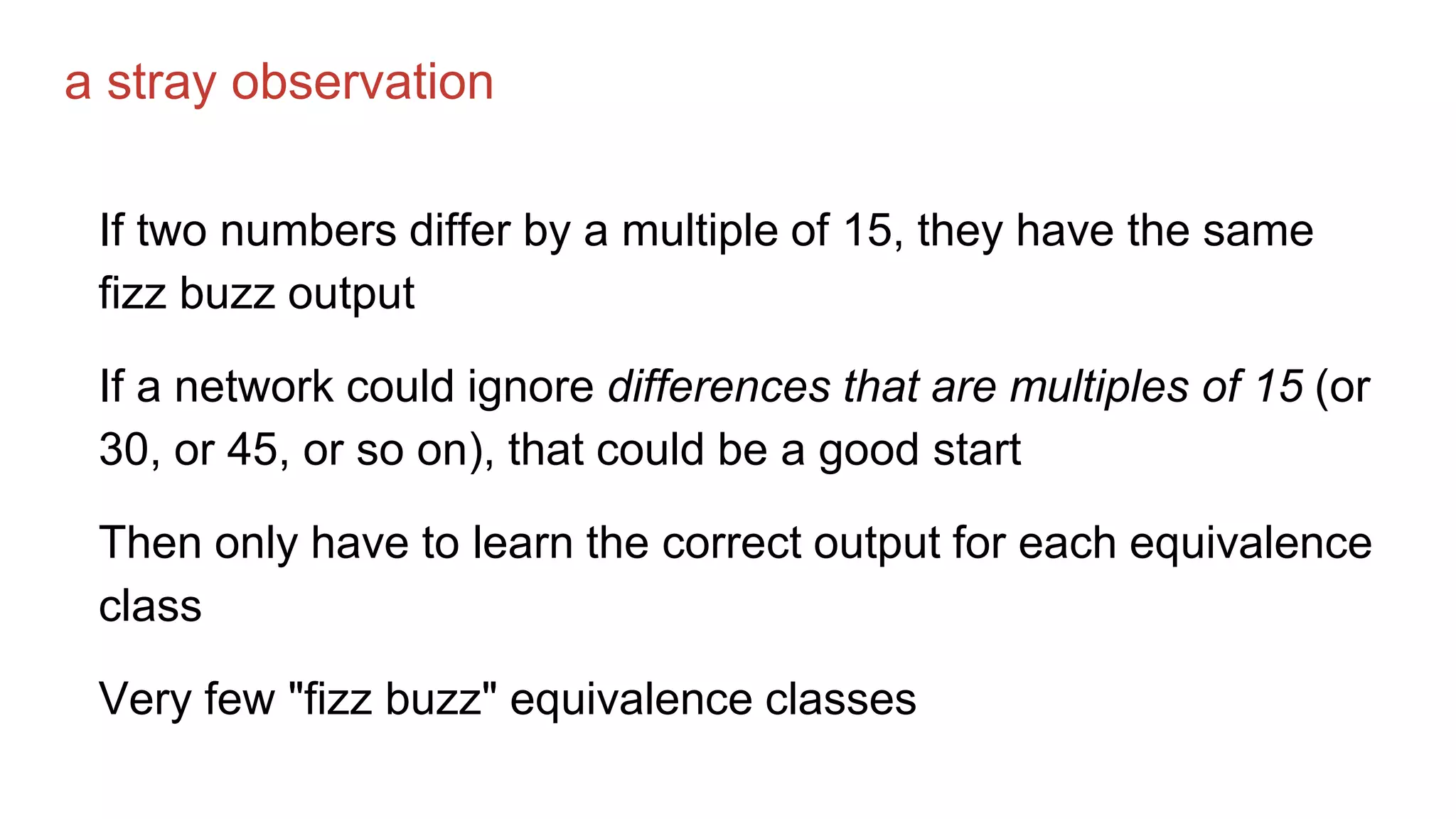 a stray observation
If two numbers differ by a multiple of 15, they have the same
fizz buzz output
If a network could ignore differences that are multiples of 15 (or
30, or 45, or so on), that could be a good start
Then only have to learn the correct output for each equivalence
class
Very few "fizz buzz" equivalence classes
 