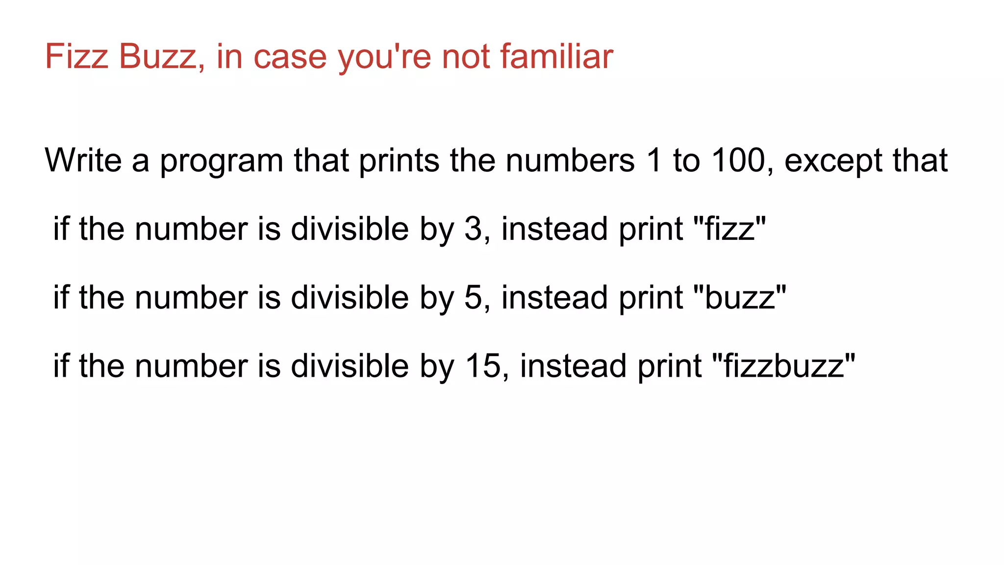 Fizz Buzz, in case you're not familiar
Write a program that prints the numbers 1 to 100, except that
if the number is divisible by 3, instead print "fizz"
if the number is divisible by 5, instead print "buzz"
if the number is divisible by 15, instead print "fizzbuzz"
 