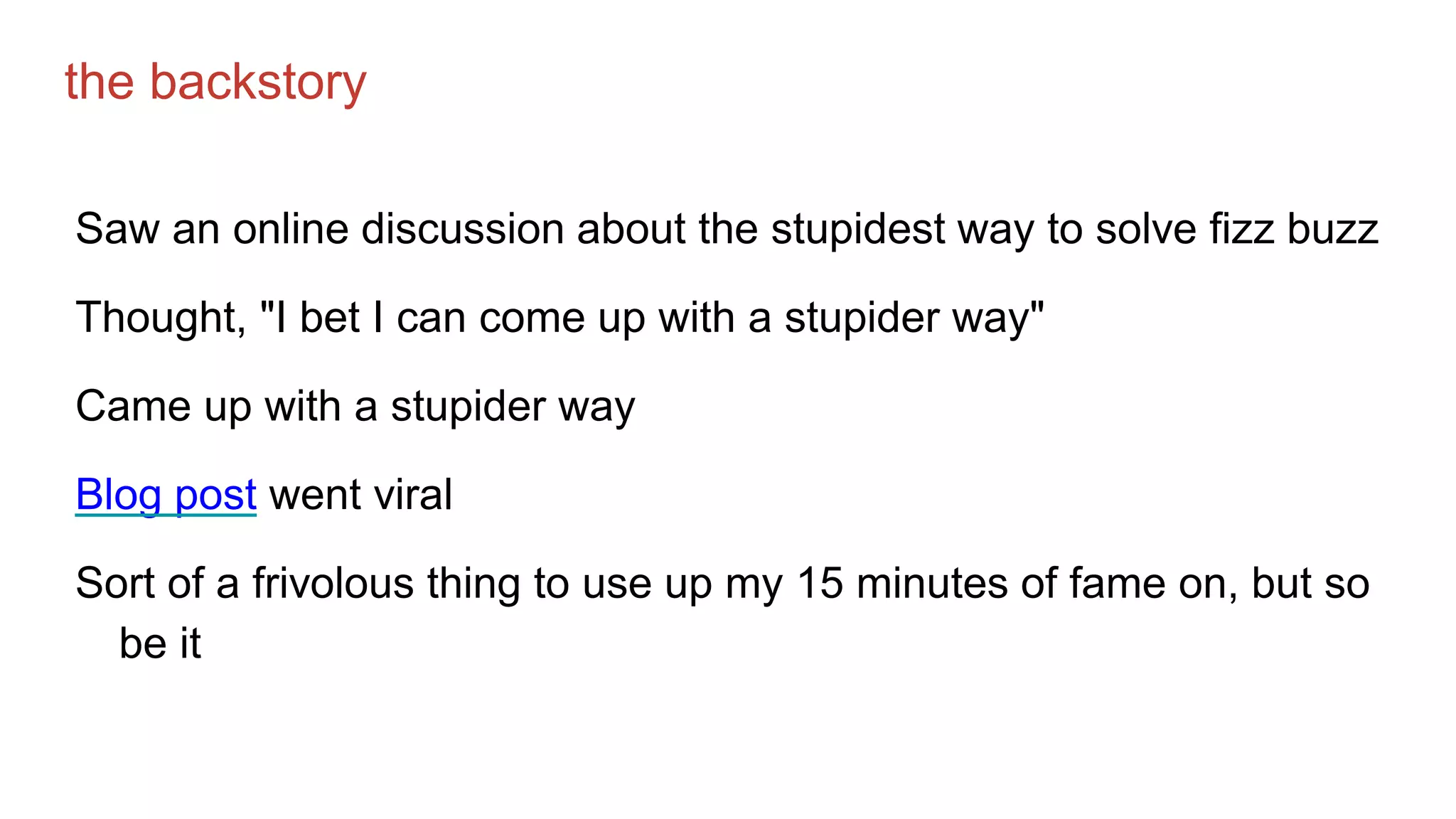 the backstory
Saw an online discussion about the stupidest way to solve fizz buzz
Thought, "I bet I can come up with a stupider way"
Came up with a stupider way
Blog post went viral
Sort of a frivolous thing to use up my 15 minutes of fame on, but so
be it
 