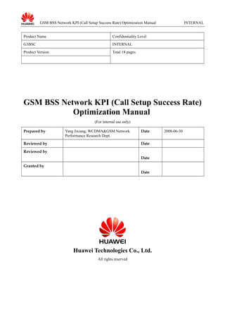 GSM BSS Network KPI (Call Setup Success Rate) Optimization Manual INTERNAL
Product Name Confidentiality Level
G3BSC INTERNAL
Product Version Total 18 pages
GSM BSS Network KPI (Call Setup Success Rate)
Optimization Manual
(For internal use only)
Prepared by Yang Jixiang, WCDMA&GSM Network
Performance Research Dept.
Date 2008-06-30
Reviewed by Date
Reviewed by
Date
Granted by
Date
Huawei Technologies Co., Ltd.
All rights reserved
 