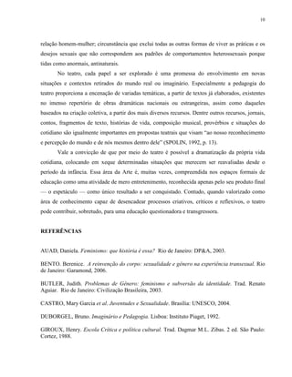 10
relação homem-mulher; circunstância que exclui todas as outras formas de viver as práticas e os
desejos sexuais que não correspondem aos padrões de comportamentos heterossexuais porque
tidas como anormais, antinaturais.
No teatro, cada papel a ser explorado é uma promessa do envolvimento em novas
situações e contextos retirados do mundo real ou imaginário. Especialmente a pedagogia do
teatro proporciona a encenação de variadas temáticas, a partir de textos já elaborados, existentes
no imenso repertório de obras dramáticas nacionais ou estrangeiras, assim como daqueles
baseados na criação coletiva, a partir dos mais diversos recursos. Dentre outros recursos, jornais,
contos, fragmentos de texto, histórias de vida, composição musical, provérbios e situações do
cotidiano são igualmente importantes em propostas teatrais que visam “ao nosso reconhecimento
e percepção do mundo e de nós mesmos dentro dele” (SPOLIN, 1992, p. 13).
Vale a convicção de que por meio do teatro é possível a dramatização da própria vida
cotidiana, colocando em xeque determinadas situações que merecem ser reavaliadas desde o
período da infância. Essa área da Arte é, muitas vezes, compreendida nos espaços formais de
educação como uma atividade de mero entretenimento, reconhecida apenas pelo seu produto final
— o espetáculo — como único resultado a ser conquistado. Contudo, quando valorizado como
área de conhecimento capaz de desencadear processos criativos, críticos e reflexivos, o teatro
pode contribuir, sobretudo, para uma educação questionadora e transgressora.
REFERÊNCIAS
AUAD, Daniela. Feminismo: que história é essa? Rio de Janeiro: DP&A, 2003.
BENTO. Berenice. A reinvenção do corpo: sexualidade e gênero na experiência transexual. Rio
de Janeiro: Garamond, 2006.
BUTLER, Judith. Problemas de Gênero: feminismo e subversão da identidade. Trad. Renato
Aguiar. Rio de Janeiro: Civilização Brasileira, 2003.
CASTRO, Mary Garcia et al. Juventudes e Sexualidade. Brasília: UNESCO, 2004.
DUBORGEL, Bruno. Imaginário e Pedagogia. Lisboa: Instituto Piaget, 1992.
GIROUX, Henry. Escola Crítica e política cultural. Trad. Dagmar M.L. Zibas. 2 ed. São Paulo:
Cortez, 1988.
 