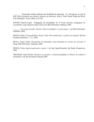11
________. Praticando estudos culturais nas faculdades de educação. In: Alienígenas na sala de
aula: uma introdução aos estudos culturais em educação. (Org. e Trad. Tomaz Tadeu da Silva).
4 ed. Petrópolis: Vozes, 2002, p. 85-103.
LOURO, Guacira Lopes. Pedagogias da sexualidade. In: O Corpo educado: pedagogias da
sexualidade. (org.) Guacira Lopes Louro et al. Belo Horizonte: autêntica, 2001.
_______. Um corpo estranho. Ensaios sobre sexualidade e a teoria queer. 1 ed. Belo Horizonte:
Autêntica, 2008.
MALUF, Sônia. Corporalidade e desejo: Tudo sobre minha mãe e o gênero na margem. Revista
Estudos Feministas. v. 1/2, 2002.
SILVA, Tomaz Tadeu. Documentos de Identidade: uma introdução às teorias do currículo. 9
reimp. Belo Horizonte: Autêntica, 2005.
SPOLIN, Viola. Improvisação para o teatro. 3 ed. trad. Ingrid Koudela. São Paulo: Perspectiva,
1992.
TREVISAN, João Silvério. Devassos no paraíso: a homossexualidade no Brasil, da colônia à
atualidade. 6 ed. Rio de Janeiro: Record, 2007.
 