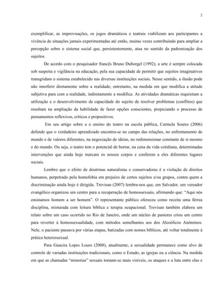 2
exemplificar, as improvisações, os jogos dramáticos e teatrais viabilizam aos participantes a
vivência de situações jamais experimentadas até então, muitas vezes contribuindo para ampliar a
percepção sobre o sistema social que, persistentemente, atua no sentido da padronização dos
sujeitos.
De acordo com o pesquisador francês Bruno Duborgel (1992), a arte é sempre colocada
sob suspeita e vigilância na educação, pela sua capacidade de permitir que sujeitos imaginativos
transgridam o sistema estabelecido nas diversas instituições sociais. Nesse sentido, a ilusão pode
não interferir diretamente sobre a realidade; entretanto, na medida em que modifica a atitude
subjetiva para com a realidade, indiretamente a modifica. As atividades dramáticas requisitam a
utilização e o desenvolvimento da capacidade do sujeito de resolver problemas (conflitos) que
resultam na ampliação da habilidade de fazer opções conscientes, propiciando o processo de
pensamentos reflexivos, críticos e propositivos.
Em seu artigo sobre a o ensino do teatro na escola pública, Carmela Soares (2006)
defende que o verdadeiro aprendizado encontra-se no campo das relações, no enfrentamento de
mundo e de valores diferentes, na negociação de ideias, no redimensionar constante de si mesmo
e do mundo. Ou seja, o teatro tem o potencial de borrar, na cena da vida cotidiana, determinadas
intervenções que ainda hoje marcam os nossos corpos e conferem a eles diferentes lugares
sociais.
Lembro que o efeito de doutrinas naturalistas e conservadoras é a violação de direitos
humanos, perpetrado pela homofobia em prejuízo de certos sujeitos e/ou grupos, contra quem a
discriminação ainda hoje é dirigida. Trevisan (2007) lembra-nos que, em Salvador, um vereador
evangélico organizou um centro para a recuperação de homossexuais, afirmando que: “Aqui nós
ensinamos homem a ser homem”. O representante público ofereceu como receita uma férrea
disciplina, misturada com leitura bíblica e terapia ocupacional. Trevisan também elabora um
relato sobre um caso ocorrido no Rio de Janeiro, onde um núcleo de pastores criou um centro
para reverter à homossexualidade, com métodos semelhantes aos dos Alcoólicos Anônimos.
Nele, o paciente passava por várias etapas, batizadas com nomes bíblicos, até voltar totalmente à
prática heterossexual.
Para Guacira Lopes Louro (2008), atualmente, a sexualidade permanece como alvo de
controle de variadas instituições tradicionais, como o Estado, as igrejas ou a ciência. Na medida
em que as chamadas “minorias” sexuais tornam-se mais visíveis, os ataques e a luta entre elas e
 