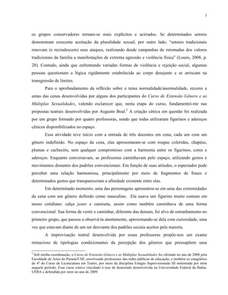 3
os grupos conservadores tornam-se mais explícitos e acirrados. Se determinados setores
demonstram crescente aceitação da pluralidade sexual, por outro lado, “setores tradicionais
renovam (e recrudescem) seus ataques, realizando desde campanhas de retomadas dos valores
tradicionais da família a manifestações de extrema agressão e violência física” (Louro, 2008, p.
28). Contudo, ainda que enfrentando variadas formas de violência e rejeição social, algumas
pessoas questionam a lógica rigidamente estabelecida ao corpo desejante e se arriscam na
transgressão de limites.
Para o aprofundamento da reflexão sobre o tema normalidade/anormalidade, recorro a
umas das cenas desenvolvidas por alguns dos participantes do Curso de Extensão Gênero e as
Múltiplas Sexualidades, valendo esclarecer que, nesta etapa do curso, fundamentei-me nas
propostas teatrais desenvolvidas por Augusto Boal.2
A criação cênica em questão foi realizada
por um grupo formado por quatro professoras, sendo que todas utilizaram figurinos e adereços
cênicos disponibilizados no espaço.
Essa atividade teve início com a entrada de três docentes em cena, cada um com um
gênero indefinido. No espaço da cena, elas apresentaram-se com roupas coloridas, chapéus,
plumas e cachecóis, sem qualquer compromisso com a harmonia entre os figurinos, cores e
adereços. Enquanto conversavam, as professoras caminhavam pelo espaço, utilizando gestos e
movimentos distantes dos padrões convencionais. Em função de suas atitudes, o espectador pode
perceber uma relação harmoniosa, principalmente por meio de fragmentos de frases e
determinados gestos que transpareceram a afinidade existente entre elas.
Em determinado momento, uma das personagens apresentou-se em uma das extremidades
da cena com um gênero definido como masculino. Ela usava um figurino muito comum em
nosso cotidiano: calça jeans e camiseta, assim como também caminhava de uma forma
convencional. Sua forma de vestir e caminhar, diferente das demais, foi alvo de estranhamento no
primeiro grupo, que passou a observá-la atentamente, aproximando-se dela com curiosidade, uma
vez que estavam diante de um ser desviante dos padrões sociais aceitos pela maioria.
A improvisação teatral desenvolvida por essas professoras propõe-nos um exame
minucioso de tipologias condicionantes da percepção dos gêneros que pressupõem uma
2
Sob minha coordenação, o Curso de Extensão Gênero e as Múltiplas Sexualidades foi ofertado no ano de 2008 pela
Faculdade de Artes do Paraná/FAP, envolvendo professores das redes públicas de educação, e também os estagiários
do 4º do Curso de Licenciatura em Teatro, por meio da disciplina Estágio Supervisionado III ministrada por mim
naquele período. Esse curso estava vinculado à tese de doutorado desenvolvida na Universidade Federal da Bahia-
UFBA e defendida por mim no ano de 2009.
 