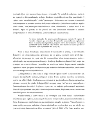 4
correlação óbvia entre características, desejos e orientação. Tal unidade é produzida a partir do
ato perceptivo, determinada pelos atributos do gênero construído sob um olhar naturalizado. A
ruptura com a normalidade pela “exótica” personagem culminou com sua opressão pelas demais
personagens que se reuniram em torno do diferente: sufocando-a. Sentindo-se acuada por aqueles
outros corpos, esta personagem desvencilhou-se deles, abandonando o espaço hostil à sua
presença. Após sua partida, as três pessoas em cena continuaram mantendo os mesmos
comportamentos do início até o término. Concordando com a autora abaixo:
As formas idealizadas dos gêneros geram hierarquias e exclusão. Os regimes de
verdades estipulam que certos tipos de expressões relacionadas com o gênero são
falsos ou carentes de originalidade, enquanto outros são verdadeiros e originais,
condenando a uma morte em vida, exilando em si mesmo os sujeitos que não se
ajustam às idealizações (BENTO, 2006, p.94).
Com as novas tecnologias, antes mesmo do nascimento da criança, os investimentos
discursivos são direcionados para a preparação do seu corpo, construído sobre proibições e
afirmações estruturadas por uma rede de pressuposições sobre comportamentos, gostos e
subjetividades que estruturam as performances de gênero. Em Berenice Bento (2006), lemos que
o corpo é um texto socialmente construído, um arquivo da história do processo de produção-
reprodução sexual que ganha inteligibilidade por intermédio da heterossexualidade condicionada
e circunscrita pelas convenções históricas.
Ainda partimos de uma noção de corpo como alvo passivo sobre o qual se inscreve um
conjunto de significados culturais, reforçando a ideia de uma essência masculina ou feminina,
inscrita na subjetividade. Atualmente, essa separação é questionada em algumas perspectivas
teóricas, a exemplo dos estudos de Butler (2003), segundo a qual “ser” um sexo ou um gênero é
fundamentalmente impossível. O gênero é o processo, por meio do qual se constrói a coerência
do sexo, o que pressupõe uma prática e um desejo heterossexual, implicando, assim, uma revisão
epistemológica do discurso naturalizante.
Gradativamente, o corpo molda-se às convenções que foram social e culturalmente
estabelecidas para o gênero, marcadas pelo binarismo homem/mulher, e determinante também na
forma de as pessoas manifestarem os seus sentimentos, emoções e desejos: “Nascer homem ou
nascer mulher, em nossa sociedade, cria uma identidade em oposição à do sexo que não é o seu
(o sexo oposto), distanciando-se dele e negando-o” (AUAD, 2003, p.57). Esta é a ordem a ser
 