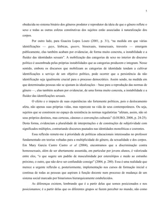 5
obedecida no sistema binário dos gêneros produtor e reprodutor da ideia de que o gênero reflete o
sexo e todas as outras esferas constitutivas dos sujeitos estão associadas à naturalização dos
corpos.
Por outro lado, para Guacira Lopes Louro (2001, p. 31), “na medida em que várias
identificações — gays, lésbicas, queers, bissexuais, transexuais, travestis — emergem
publicamente, elas também acabam por evidenciar, de forma muito concreta, a instabilidade e a
fluidez das identidades sexuais”. A mobilização das categorias de sexo no interior do discurso
político é assombrada pelas próprias instabilidades que as categorias produzem e integram. Nesse
sentido, embora os discursos que mobilizam as categorias de identidade tendam a cultivar
identificações a serviço de um objetivo político, pode ocorrer que a persistência da não
identificação seja igualmente crucial para o processo democrático. Assim sendo, na medida em
que determinadas pessoas não se ajustam às idealizações – base para a reprodução das normas de
gênero —, elas também acabam por evidenciar, de uma forma muito concreta, a instabilidade e a
fluidez das identificações sexuais.
O efeito e o impacto de suas experiências são fortemente políticos, pois o deslocamento
afeta, não apenas suas próprias vidas, mas repercute na vida de seus contemporâneos. Ou seja,
sujeitos que se constroem no espaço da resistência às normas regulatórias “afetam, assim, não só
seus próprios destinos, mas certezas, cânones e convenções culturais” (LOURO, 2008, p. 24-25).
Desta forma, evidenciam a pluralidade de interpretações e de construções de subjetividade com
significados múltiplos, contrariando discursos pautados nas identidades monolíticas e coerentes.
Essa reflexão remete-me à prioridade de políticas educacionais interessadas no professor
fundamentado em teorias voltadas para a multiplicidade do gênero, da sexualidade e dos corpos.
Em Mary Garcia Castro Castro et al (2004), encontramos que a discriminação contra
homossexuais, além de ser abertamente assumida, em particular por jovens alunos, é valorizada
entre eles, “o que sugere um padrão de masculinidade por estereótipos e medo ao estranho
próximo, o outro, que não deve ser confundido consigo” (2004, p. 280). Essa é uma realidade que
merece a urgente reflexão e, posteriormente, implementação nos cursos de formação inicial e
contínua de todas as pessoas que aspiram à função docente num processo de mudança de um
sistema social marcado por binarismos hierarquicamente estabelecidos.
As diferenças existem, lembrando que é a partir delas que somos posicionados e nos
posicionamos; é a partir delas que os diferentes grupos se fazem perceber no mundo, não como
 
