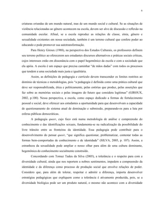 6
criaturas oriundas de um mundo natural, mas de um mundo social e cultural. Se as situações de
violência relacionadas ao gênero acontecem na escola, devem ser alvo de discussão e reflexão na
comunidade escolar. Afinal, se a escola reproduz as relações de classe, etnia, gênero e
sexualidade existentes em nossa sociedade, também é um terreno cultural que confere poder ao
educando e pode promover sua autotransformação.
Para Henry Giroux (1988), na perspectiva dos Estudos Culturais, os professores definem
seu terreno político ao oferecerem aos estudantes discursos alternativos e práticas sociais críticas,
cujos interesses estão em dissonância com o papel hegemônico da escola e com a sociedade que
ela apóia. A escola é um espaço que precisa caminhar “de mãos dadas” com todos os processos
que tendem a uma sociedade mais justa e igualitária.
Assim, as definições de pedagogia e currículo devem transcender os limites restritos ao
domínio de técnicas e metodologias, pois “a pedagogia é definida como uma prática cultural que
deve ser responsabilizada, ética e politicamente, pelas estórias que produz, pelas asserções que
faz sobre as memórias sociais e pelas imagens do futuro que considera legítimas” (GIROUX,
2002, p.100). Nessa perspectiva, a escola, como espaço dedicado a formas de fortalecimento
pessoal e social, deve oferecer aos estudantes a oportunidade para que desenvolvam a capacidade
de questionamento do sistema atual de dominação e submissão, preparando-os para a luta por
esferas públicas democráticas.
A pedagogia queer, cujo foco está numa metodologia de análise e compreensão do
conhecimento e das identificações sexuais, fundamenta-se na radicalização da possibilidade do
livre trânsito entre as fronteiras da identidade. Essa pedagogia pode contribuir para o
desenvolvimento do pensar queer, “que significa questionar, problematizar, contestar todas as
formas bem-comportadas de conhecimento e de identidade” (SILVA, 2005, p. 107). Assim, a
estranheza da sexualidade pode ampliar o nosso olhar para além de uma cultura dominante,
hegemônica do conhecimento socialmente construído.
Concordando com Tomaz Tadeu da Silva (2005), a tolerância e o respeito para com a
diversidade cultural, ainda que nos reportem a nobres sentimentos, impedem a compreensão da
identidade e da diferença como processo de produção social que envolve relações de poder.
Considero que, para além de tolerar, respeitar e admitir a diferença, importa desenvolver
estratégias pedagógicas que expliquem como a tolerância é ativamente produzida, pois, se a
diversidade biológica pode ser um produto natural, o mesmo não acontece com a diversidade
 