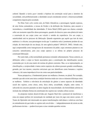 7
cultural. Quando a teoria queer estende a hipótese da construção social para o domínio da
sexualidade, está problematizando a identidade sexual considerada normal: a heterossexualidade
compulsória imposta pela sociedade.
No filme Tudo sobre minha mãe, de Pedro Almodóvar, a personagem Agrado expressa,
de uma forma contundente, a recusa da fixidez e da definição das fronteiras, para assumir a
inconstância, a instabilidade das identidades. É Sonia Maluf (2002) quem nos chama a atenção
sobre um momento específico dessa personagem, quando ela descreve para uma plateia de teatro
a construção de seu corpo como um veículo e sentido da experiência. Em seu corpo, a
autenticidade está no processo de fabricação. Quando argumenta que aquilo que tem de mais
autêntico é o silicone, essa personagem revela que “o autêntico nela é justamente produto de sua
criação, da intervenção de seu desejo, de uma agência própria” (MALUF, 2002). Atitude esta,
aqui compreendida como transgressora de mecanismos de poder, cujas estruturas pautam-se em
conceitos naturalizantes, pois esse corpo aparece e se afirma no próprio processo de
construção/fabricação.
Por outro lado, a dita normalidade permanece reinando soberanamente. Nesse contexto, as
definições sobre o corpo se fazem necessárias para a constituição das identificações sociais
construídas por via de uma matriz de normas de gênero coerentes. Mas, se as representações, as
classificações, a reciprocidade e tantos outros aspectos da cultura possuem grandes semelhanças,
gerando, por isso mesmo, conceitos universais que nos identificam como humanos e sujeitos
culturais, é de suma importância levar em conta suas particularidades.
Nessa perspectiva, é fundamental pensar em mulheres e homens, no plural. Por exemplo,
entender que não existe uma única condição feminina tendo em vista as inúmeras diferenças entre
as mulheres. Enfatizo a relevância da articulação do gênero a outros aspectos da identidade
social dos sujeitos, como classe, etnia, faixa etária, sexualidade, religião, entre outras. A
subversão de conceitos pautados na ideia singular de masculinidade e de feminilidade culmina na
inclusão das múltiplas formas de constituição dos sujeitos nas variadas esferas sociais.
As propostas teatrais desenvolvidas por Augusto Boal têm o potencial de transformar a
cena em espaço político de reconstrução da realidade por meio do jogo com atores sociais. O
Teatro do Oprimido está interessado em operar transformações individuais e coletivas com base
no entendimento de que todos os sujeitos nele envolvidos — independentemente de serem ou não
profissionais da área — podem levar para a cena variadas questões sociais.
 