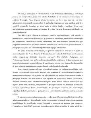 8
Em Boal, o teatro deixa de ser uma técnica ou um domínio de especialistas, e o seu fazer
passa a ser compreendido como uma relação de trabalho a ser construída coletivamente no
processo de criação. Nessa proposta cênica, os sujeitos são livres para atuarem e se inter-
relacionarem, reinventando-se para além de definições impostas por uma realidade estável e
imutável: rompendo fronteiras tais como palco e plateia, ficção e realidade. Nesse caso,
potencializam a cena como espaço privilegiado de revisão e criação de outras possibilidades na
inter-relação social.
Para Silva (2005), tal como a teoria queer, também a pedagogia queer pode estender a
compreensão e a análise das identificações de gênero e da sexualidade para a questão mais ampla
do conhecimento. Considerando o teatro como espaço fértil para mudanças, tendo em vista que
ele proporciona vivências que podem fomentar alternativas no cenário social, quando associado à
pedagogia queer, esta arte é de suma importância em espaços educacionais.
Tal como mencionei anteriormente, no primeiro semestre do ano letivo de 2008, os
alunos/estagiários do 4º ano do curso de Licenciatura em Teatro da FAP foram envolvidos em
minha pesquisa de doutorado “Encontro Marcado”: Um Trabalho Pedagógico com
Performances Teatrais para a Discussão das Sexualidades em Espaços de Educação, que teve
como objeto de estudo uma metodologia de trabalho com o teatro com vistas a abordar questões
de sexo, gênero e sexualidade em espaços formais e não formais de educação.
Esses estagiários desenvolveram o estágio obrigatório em variadas comunidades, onde
tiveram a oportunidade de estimular o debate sobre processos de construção das subjetividades
com pessoas de diferentes faixas etárias. Ou seja, norteados por projetos de ensino relacionados à
pedagogia do teatro, eles realizaram as suas regências em espaços não formais de educação,
buscando contribuir para a reflexão mais abrangente destas pessoas sobre as identificações dos
sujeitos como uma construção, um processo de produção cultural. As discussões estimuladas
naquelas comunidades foram acompanhadas de encenações baseadas em metodologias
específicas do teatro, momento no qual padrões de comportamentos e atitudes eram levados para
a cena.
O teatro proporcionou àquelas pessoas, a vivência de diferentes situações discriminatórias
relacionadas ao gênero e à sexualidade. Nestas circunstâncias, os estagiários apresentaram outras
possibilidades de identificação, sempre buscando a promoção de espaços para mudanças.
Concordo com Boal (2007) quando da afirmação de que o debate, o conflito de ideias, a dialética,
 