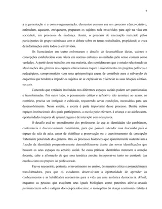 9
a argumentação e a contra-argumentação, elementos comuns em um processo cênico-criativo,
estimulam, aquecem, enriquecem, preparam os sujeitos nele envolvidos para agir na vida em
sociedade, em processos de mudança. Assim, o processo de encenação realizado pelos
participantes do grupo culminava com o debate sobre os temas trabalhados, propiciando a troca
de informações entre todos os envolvidos.
Os licenciandos em teatro enfrentaram o desafio de desestabilizar ideias, valores e
concepções estabelecidas com raízes em normas culturais assimiladas pelo senso comum como
verdades. A partir desse trabalho, em sua maioria, eles consideraram que o estudo relacionado às
idealizações dos gêneros nos espaços educacionais requer o investimento em projetos políticos e
pedagógicos, comprometidos com uma epistemologia capaz de contribuir para a subversão de
esquemas que tendem a impedir os sujeitos de se expressar ou vivenciar as suas relações afetivo-
sexuais.
Concordo que verdades instituídas nos diferentes espaços sociais podem ser questionadas
e transformadas. Por outro lado, o pensamento crítico e reflexivo não acontece ao acaso; ao
contrário, precisa ser instigado e cultivado, requerendo certas condições, necessárias para seu
desenvolvimento. Nessa esteira, a escola é parte importante desse processo. Dentre outros
espaços institucionais dos quais participamos, a escola pode oferecer, à criança e ao adolescente,
oportunidades ímpares de aprendizagem e de interação com seus pares.
O desafio está no entendimento dos professores de que as identidades são cambiantes,
contestáveis e discursivamente construídas, para que possam estender essa discussão para o
espaço da sala de aula, capaz de viabilizar a preservação ou o questionamento da concepção
fortemente polarizada dos gêneros. Ora, os processos históricos que aparentemente sustentavam a
fixação da identidade progressivamente desestabilizam-se diante das novas identificações que
buscam os seus espaços no cenário social. Se essas práticas identitárias merecem a atenção
docente, cabe a afirmação de que essa temática precisa incorporar-se tanto no currículo das
escolas como no preparo do professorado.
Faz-se necessário, portanto, o investimento no ensino, de maneira crítica e potencialmente
transformadora, para que os estudantes desenvolvam a oportunidade de aprender os
conhecimentos e as habilidades necessárias para a vida em uma autêntica democracia. Afinal,
enquanto as pessoas que escolhem seus iguais biológicos como parceiros afetivo-sexuais
permanecerem sob o estigma doença-pecado-crime, o monopólio do desejo continuará restrito à
 