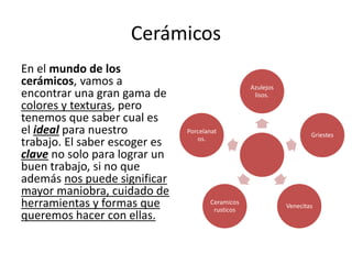 Cerámicos
En el mundo de los
cerámicos, vamos a
encontrar una gran gama de
colores y texturas, pero
tenemos que saber cual es
el ideal para nuestro
trabajo. El saber escoger es
clave no solo para lograr un
buen trabajo, si no que
además nos puede significar
mayor maniobra, cuidado de
herramientas y formas que
queremos hacer con ellas.
Azulejos
lisos.
Griestes
Venecitas
Ceramicos
rusticos
Porcelanat
os.
 