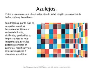 Azulejos.
Entre las cerámicas más habituales, siendo así el elegido para cuartos de
baño, cocina y lavanderos.
http://ideasparaconstruir.com/n/4079/tipos-y-usos-de-la-ceramica-en-construccion.html
Son delgados, por lo cual no
desgastan nuestras
herramientas, tienen un
acabado brillante,
vitrificado, que facilita su
limpieza y resulta muy
impermeable. Estos los
podemos comprar en
palmetas, modificar y en
casas de mosaicos ó
recuperar y reutilizar.
 