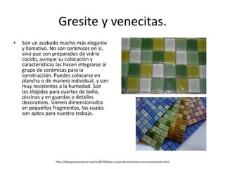 Gresite y venecitas.
• Son un acabado mucho más elegante
y llamativo. No son cerámicos en sí,
sino que son preparados de vidrio
cocido, aunque su colocación y
características las hacen integrarse al
grupo de cerámicas para la
construcción. Puedes colocarse en
plancha o de manera individual, y son
muy resistentes a la humedad. Son
las elegidas para cuartos de baño,
piscinas y en guardas o detalles
decorativos. Vienen dimensionados
en pequeños fragmentos, los cuales
son aptos para nuestro trabajo.
http://ideasparaconstruir.com/n/4079/tipos-y-usos-de-la-ceramica-en-construccion.html
 