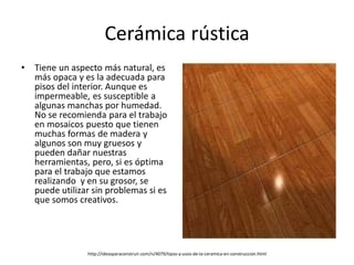 Cerámica rústica
• Tiene un aspecto más natural, es
más opaca y es la adecuada para
pisos del interior. Aunque es
impermeable, es susceptible a
algunas manchas por humedad.
No se recomienda para el trabajo
en mosaicos puesto que tienen
muchas formas de madera y
algunos son muy gruesos y
pueden dañar nuestras
herramientas, pero, si es óptima
para el trabajo que estamos
realizando y en su grosor, se
puede utilizar sin problemas si es
que somos creativos.
http://ideasparaconstruir.com/n/4079/tipos-y-usos-de-la-ceramica-en-construccion.html
 