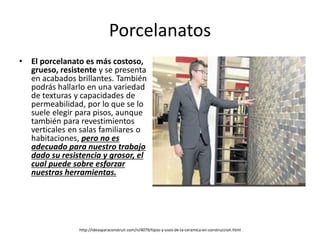 Porcelanatos
• El porcelanato es más costoso,
grueso, resistente y se presenta
en acabados brillantes. También
podrás hallarlo en una variedad
de texturas y capacidades de
permeabilidad, por lo que se lo
suele elegir para pisos, aunque
también para revestimientos
verticales en salas familiares o
habitaciones, pero no es
adecuado para nuestro trabajo
dado su resistencia y grosor, el
cual puede sobre esforzar
nuestras herramientas.
http://ideasparaconstruir.com/n/4079/tipos-y-usos-de-la-ceramica-en-construccion.html
 