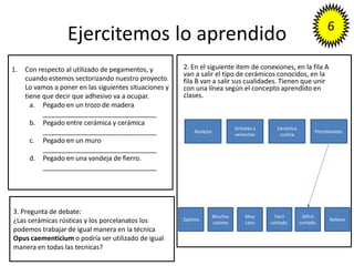 Ejercitemos lo aprendido
2. En el siguiente ítem de conexiones, en la fila A
van a salir el tipo de cerámicos conocidos, en la
fila B van a salir sus cualidades. Tienen que unir
con una línea según el concepto aprendido en
clases.
Azulejos
Griestes y
venecitas
Ceramica
rustica
Porcelanatos.
Optimo
Muchos
colores
Muy
caro
Facil
cortado.
Dificil
cortado.
Relieve
3. Pregunta de debate:
¿Las cerámicas rústicas y los porcelanatos los
podemos trabajar de igual manera en la técnica
Opus caementicium o podría ser utilizado de igual
manera en todas las tecnicas?
1. Con respecto al utilizado de pegamentos, y
cuando estemos sectorizando nuestro proyecto.
Lo vamos a poner en las siguientes situaciones y
tiene que decir que adhesivo va a ocupar.
a. Pegado en un trozo de madera
_______________________________
b. Pegado entre cerámica y cerámica
_______________________________
c. Pegado en un muro
_______________________________
d. Pegado en una vandeja de fierro.
_______________________________
 