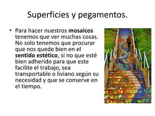 Superficies y pegamentos.
• Para hacer nuestros mosaicos
tenemos que ver muchas cosas.
No solo tenemos que procurar
que nos quede bien en el
sentido estético, si no que esté
bien adherido para que este
facilite el trabajo, sea
transportable o liviano según su
necesidad y que se conserve en
el tiempo.
 