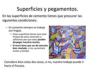 Superficies y pegamentos.
– En cemento siempre se trabaja
con fragüe.
• Estas superficies tienen que estar
limpias de otros cementos o
adhesivos por que estas pueden
despegar nuestras teselas.
• El muro tiene que ser de concreto
bien nivelado, si no, aumentará
costos y tiempo.
En las superficies de cemento tienes que procurar las
siguientes condiciones:
Considere bien estas dos cosas, si no, nuestro trabajo puede ir
hacia el fracaso.
 