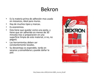 Bekron
• Es la materia prima de adhesión mas usada
en mosaicos, ideal para muros.
• Hay de muchos tipos y marcas.
• Es económico.
• Esta tiene que quedar como una pasta, y
tiene que ser adherido en menos de 30
minutos tras si preparación en una
superficie limpia de este material, si no, no
pegará.
• Las herramientas deben ser
constantemente lavadas.
• Su desventaja es esperable, tarda en
secarse y consolidarse y puede dañar la
piel.
http://www.ondac.cl/601/articles-62801_recurso_63.pdf
 