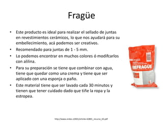 Fragüe
• Este producto es ideal para realizar el sellado de juntas
en revestimientos cerámicos, lo que nos ayudará para su
embellecimiento, acá podemos ser creativos.
• Recomendado para juntas de 1 - 5 mm.
• Lo podemos encontrar en muchos colores ó modifcarlos
con alilina.
• Para su preparación se tiene que combinar con agua,
tiene que quedar como una crema y tiene que ser
aplicado con una esponja o paño.
• Este material tiene que ser lavado cada 30 minutos y
tienen que tener cuidado dado que tiñe la ropa y la
estropea.
http://www.ondac.cl/601/articles-62801_recurso_63.pdf
 