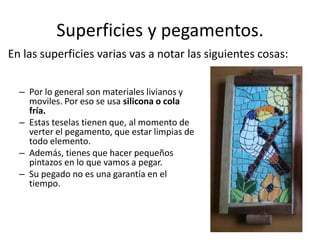 Superficies y pegamentos.
– Por lo general son materiales livianos y
moviles. Por eso se usa silicona o cola
fría.
– Estas teselas tienen que, al momento de
verter el pegamento, que estar limpias de
todo elemento.
– Además, tienes que hacer pequeños
pintazos en lo que vamos a pegar.
– Su pegado no es una garantía en el
tiempo.
En las superficies varias vas a notar las siguientes cosas:
 