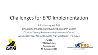 Challenges for EPD Implementation
John Harvey, Ali Butt
University of California Pavement Research Center
City and County Pavement Improvement Center
National Center for Sustainable Transportation, ITS-Davis
CalAPA
EPD Workshop
Sacramento
25 October 2023
 