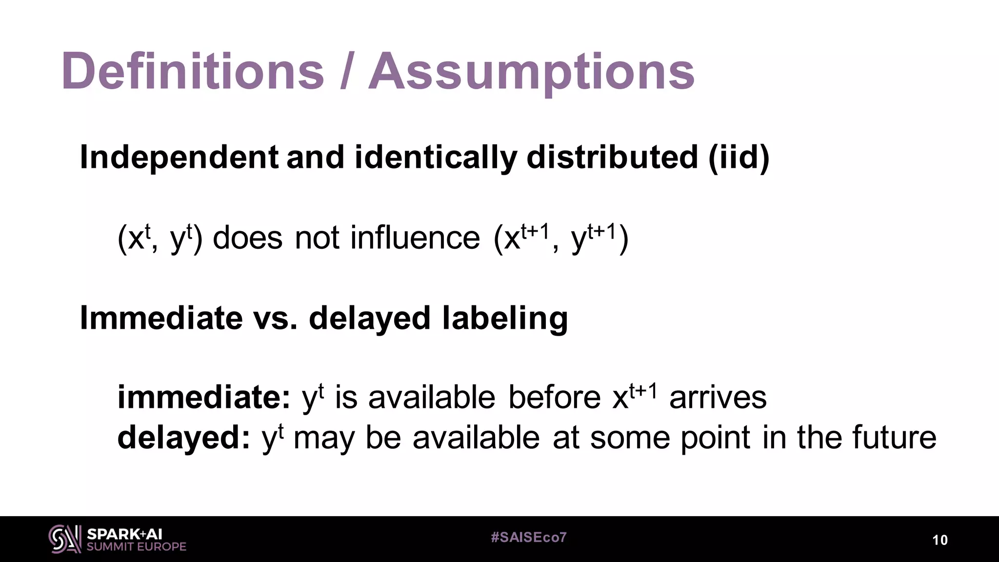Definitions / Assumptions
Independent and identically distributed (iid)
(xt, yt) does not influence (xt+1, yt+1)
Immediate vs. delayed labeling
immediate: yt is available before xt+1 arrives
delayed: yt may be available at some point in the future
10#SAISEco7
 